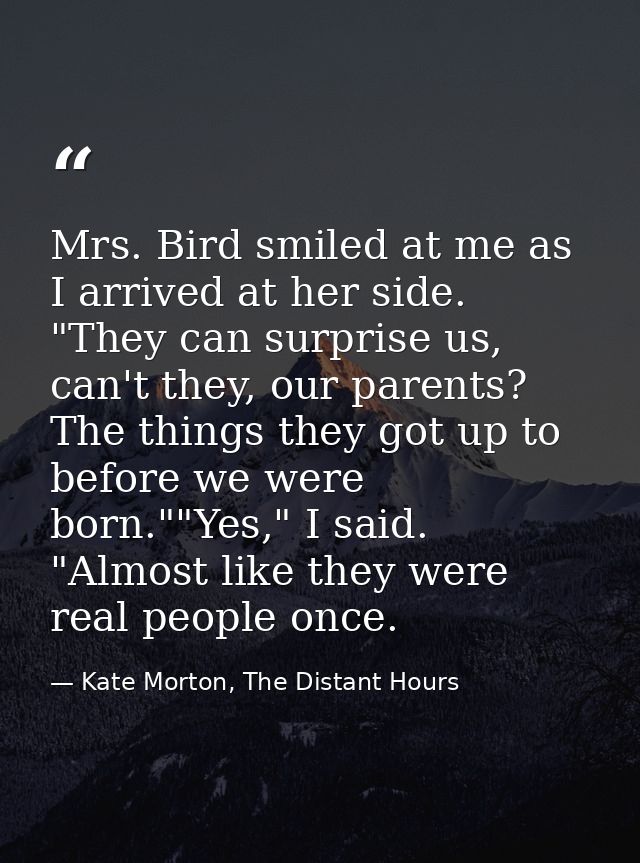 Mrs. Bird smiled at me as I arrived at her side. "They can surprise us, can't they, our parents? The things they got up  — Kate Morton, The Distant Hours