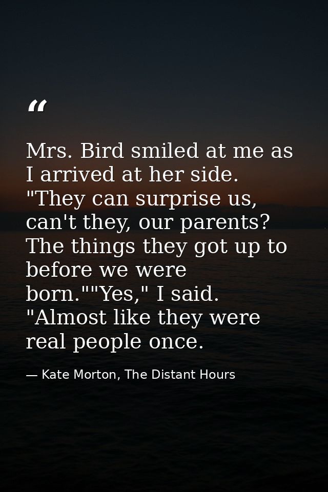 Mrs. Bird smiled at me as I arrived at her side. "They can surprise us, can't they, our parents? The things they got up  — Kate Morton, The Distant Hours