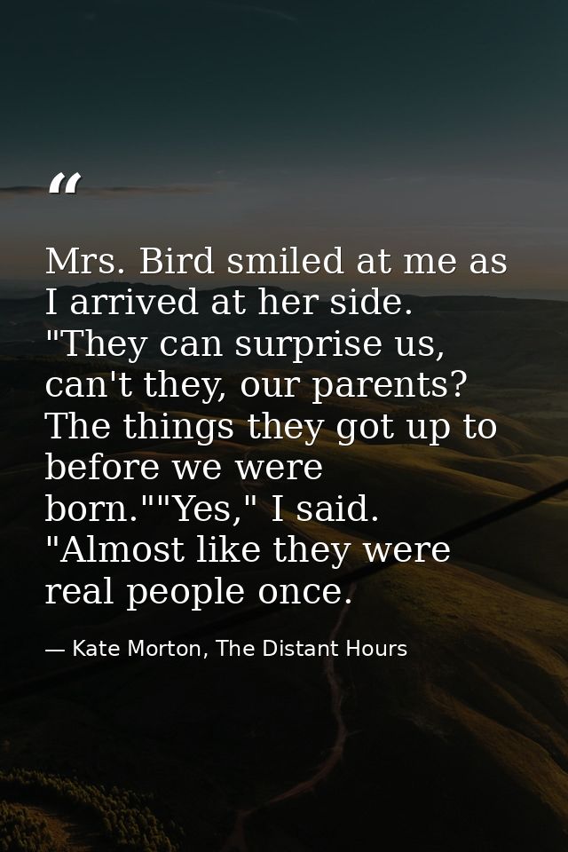 Mrs. Bird smiled at me as I arrived at her side. "They can surprise us, can't they, our parents? The things they got up  — Kate Morton, The Distant Hours