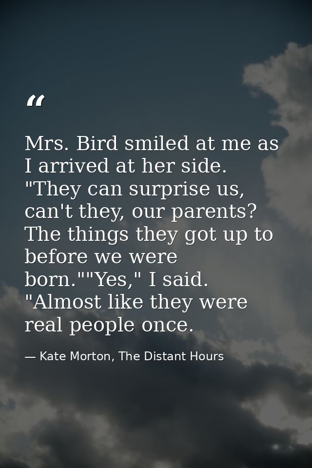 Mrs. Bird smiled at me as I arrived at her side. "They can surprise us, can't they, our parents? The things they got up  — Kate Morton, The Distant Hours