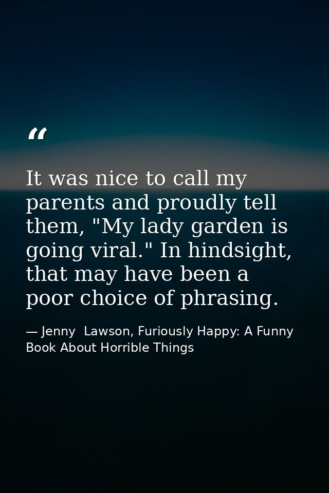 It was nice to call my parents and proudly tell them, "My lady garden is going viral." In hindsight, that may have been  — Jenny  Lawson, Furiously Happy: A Funny Book About Horrible Things