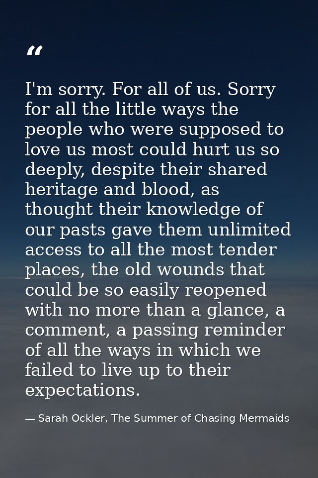 I'm sorry. For all of us. Sorry for all the little ways the people who were supposed to love us most could hurt us so de — Sarah Ockler, The Summer of Chasing Mermaids