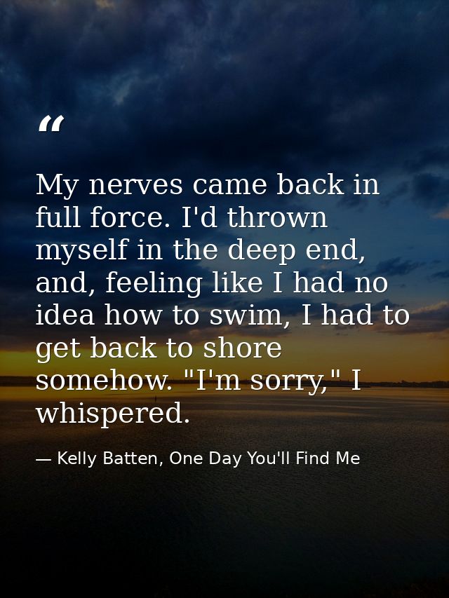 My nerves came back in full force. I'd thrown myself in the deep end, and, feeling like I had no idea how to swim, I had — Kelly Batten, One Day You'll Find Me