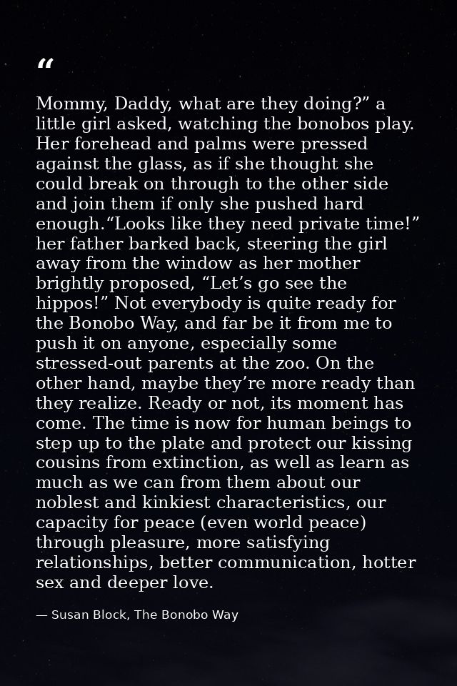 Mommy, Daddy, what are they doing?” a little girl asked, watching the bonobos play. Her forehead and palms were pressed  — Susan Block, The Bonobo Way