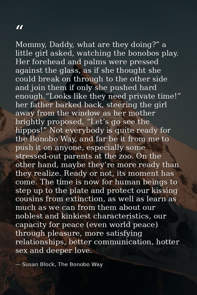 Mommy, Daddy, what are they doing?” a little girl asked, watching the bonobos play. Her forehead and palms were pressed  — Susan Block, The Bonobo Way