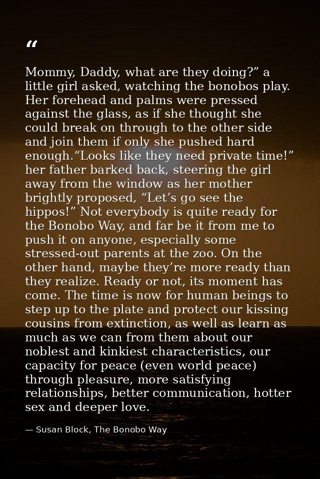 Mommy, Daddy, what are they doing?” a little girl asked, watching the bonobos play. Her forehead and palms were pressed  — Susan Block, The Bonobo Way