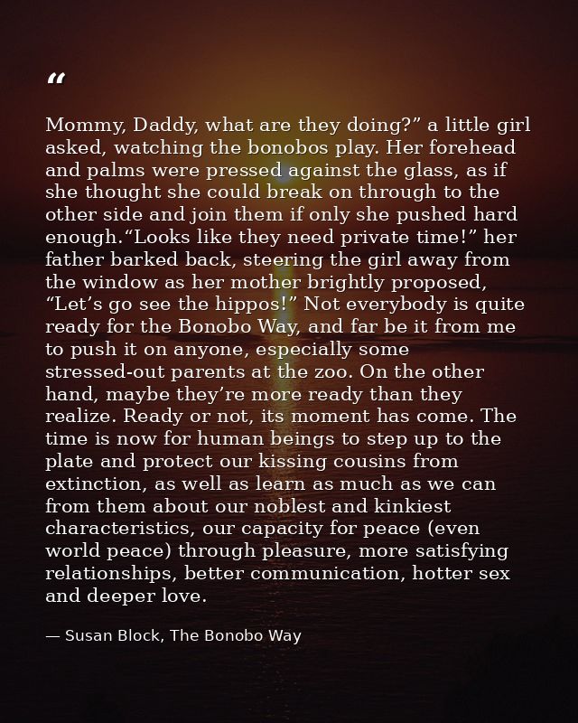 Mommy, Daddy, what are they doing?” a little girl asked, watching the bonobos play. Her forehead and palms were pressed  — Susan Block, The Bonobo Way