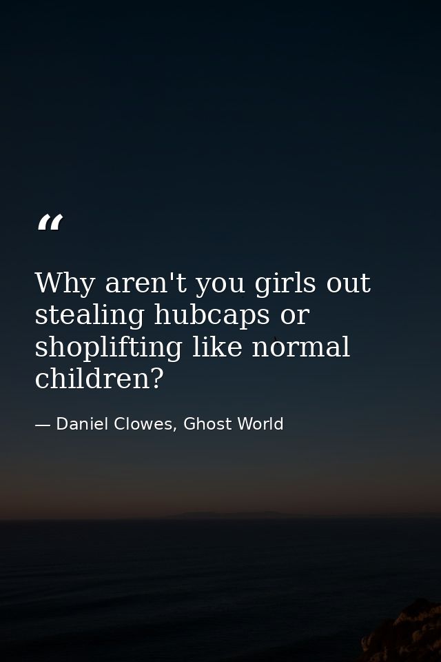 Why aren't you girls out stealing hubcaps or shoplifting like normal children? — Daniel Clowes, Ghost World