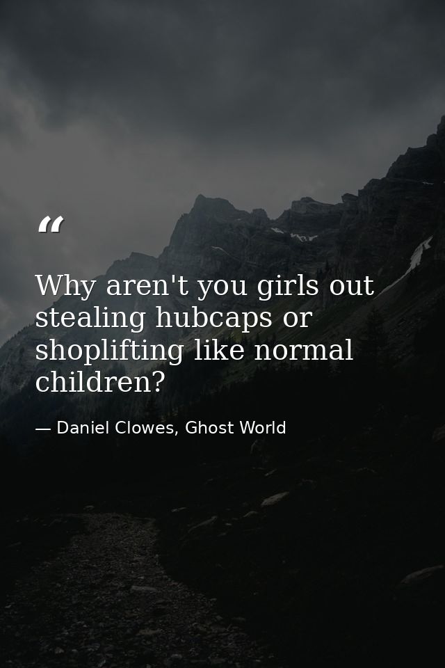 Why aren't you girls out stealing hubcaps or shoplifting like normal children? — Daniel Clowes, Ghost World