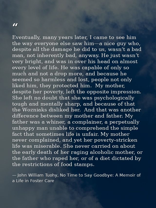 Eventually, many years later, I came to see him the way everyone else saw him—a nice guy who, despite all the damage he  — John William Tuohy, No Time to Say Goodbye: A Memoir of a Life in Foster Care