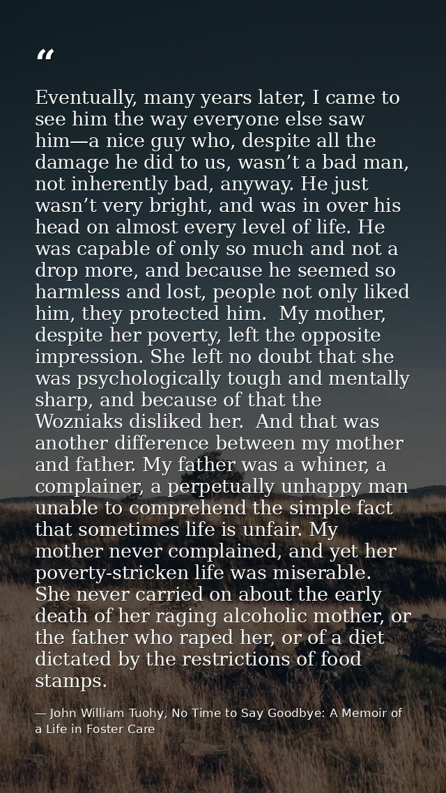Eventually, many years later, I came to see him the way everyone else saw him—a nice guy who, despite all the damage he  — John William Tuohy, No Time to Say Goodbye: A Memoir of a Life in Foster Care