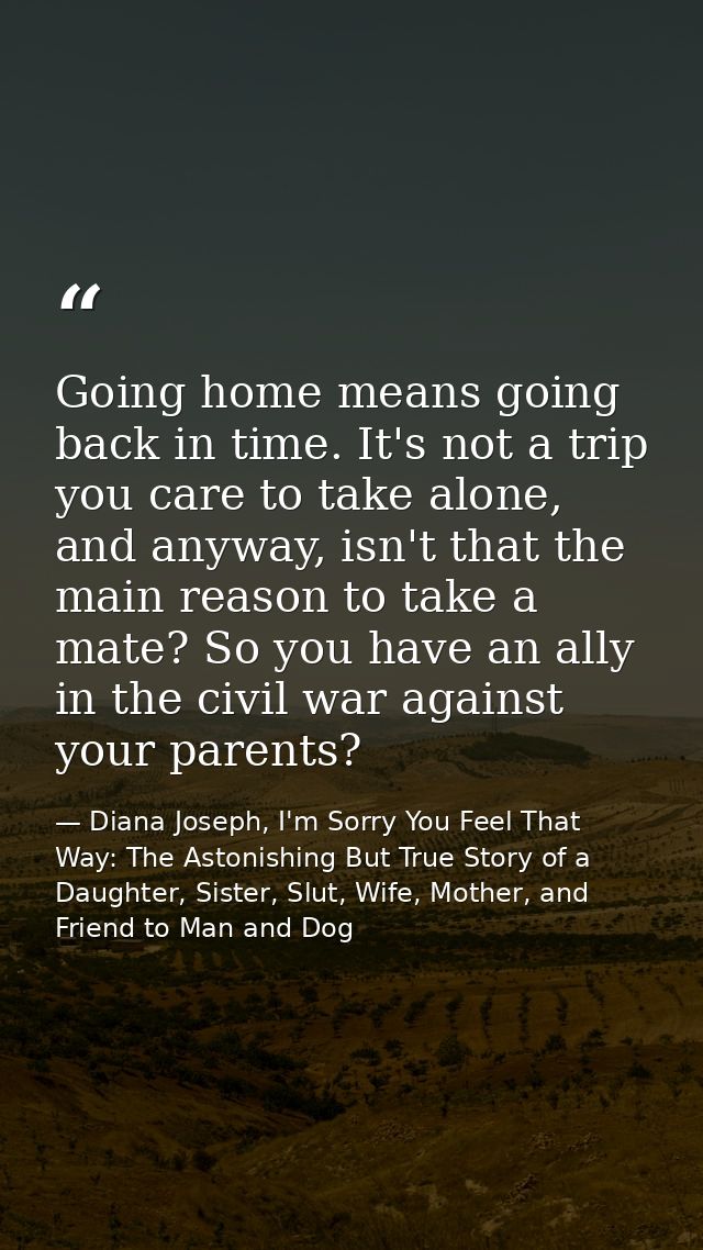 Going home means going back in time. It's not a trip you care to take alone, and anyway, isn't that the main reason to t — Diana Joseph, I'm Sorry You Feel That Way: The Astonishing But True Story of a Daughter, Sister, Slut, Wife, Mother, and Friend to Man and Dog