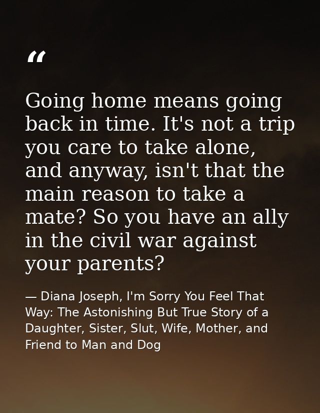Going home means going back in time. It's not a trip you care to take alone, and anyway, isn't that the main reason to t — Diana Joseph, I'm Sorry You Feel That Way: The Astonishing But True Story of a Daughter, Sister, Slut, Wife, Mother, and Friend to Man and Dog