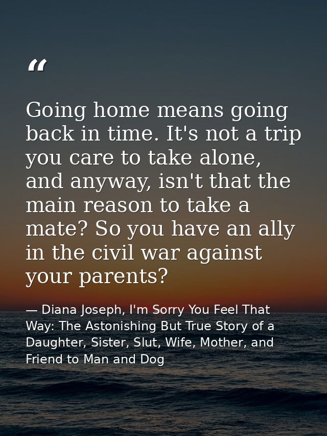 Going home means going back in time. It's not a trip you care to take alone, and anyway, isn't that the main reason to t — Diana Joseph, I'm Sorry You Feel That Way: The Astonishing But True Story of a Daughter, Sister, Slut, Wife, Mother, and Friend to Man and Dog