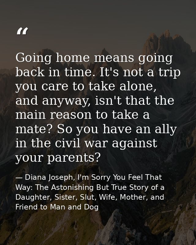 Going home means going back in time. It's not a trip you care to take alone, and anyway, isn't that the main reason to t — Diana Joseph, I'm Sorry You Feel That Way: The Astonishing But True Story of a Daughter, Sister, Slut, Wife, Mother, and Friend to Man and Dog