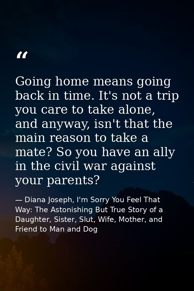 Going home means going back in time. It's not a trip you care to take alone, and anyway, isn't that the main reason to t — Diana Joseph, I'm Sorry You Feel That Way: The Astonishing But True Story of a Daughter, Sister, Slut, Wife, Mother, and Friend to Man and Dog