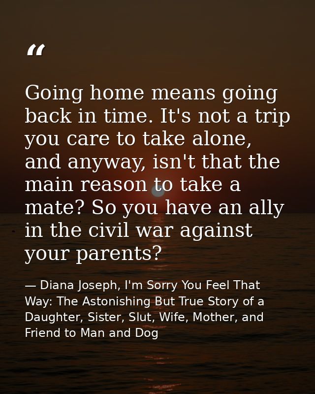 Going home means going back in time. It's not a trip you care to take alone, and anyway, isn't that the main reason to t — Diana Joseph, I'm Sorry You Feel That Way: The Astonishing But True Story of a Daughter, Sister, Slut, Wife, Mother, and Friend to Man and Dog