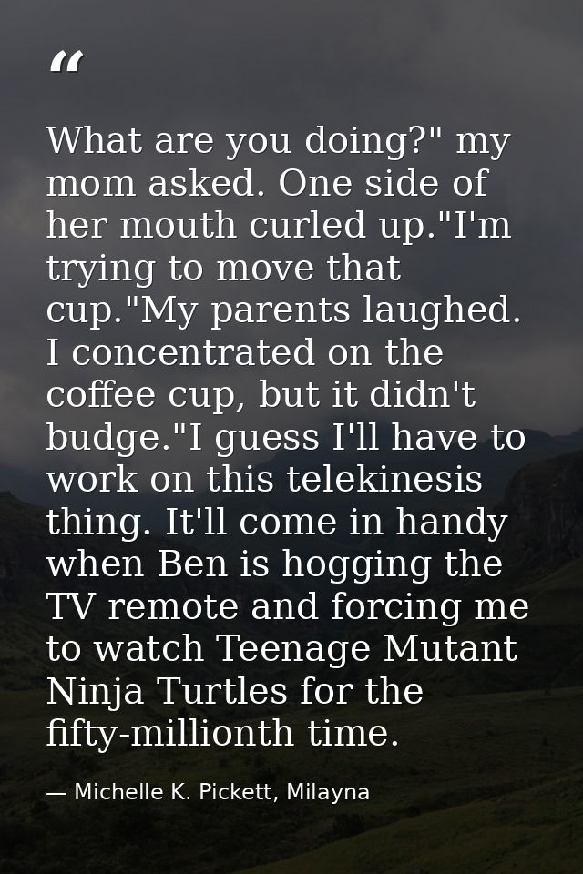 What are you doing?" my mom asked. One side of her mouth curled up."I'm trying to move that cup."My parents laughed. I c — Michelle K. Pickett, Milayna