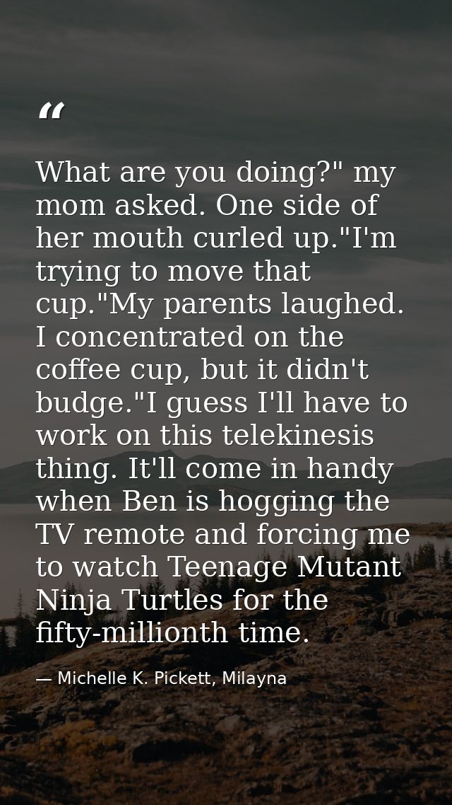 What are you doing?" my mom asked. One side of her mouth curled up."I'm trying to move that cup."My parents laughed. I c — Michelle K. Pickett, Milayna