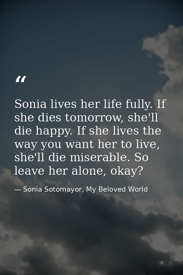 Sonia lives her life fully. If she dies tomorrow, she'll die happy. If she lives the way you want her to live, she'll di — Sonia Sotomayor, My Beloved World