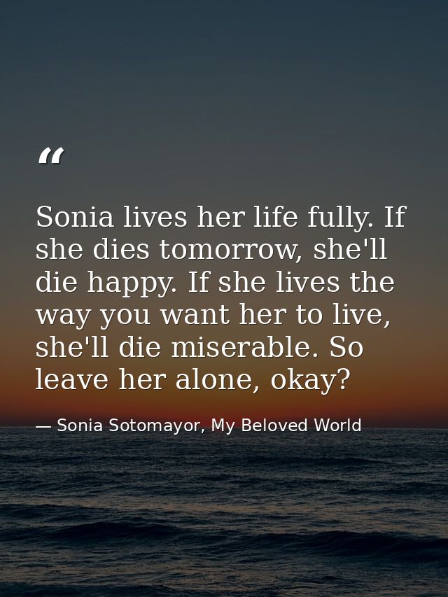 Sonia lives her life fully. If she dies tomorrow, she'll die happy. If she lives the way you want her to live, she'll di — Sonia Sotomayor, My Beloved World