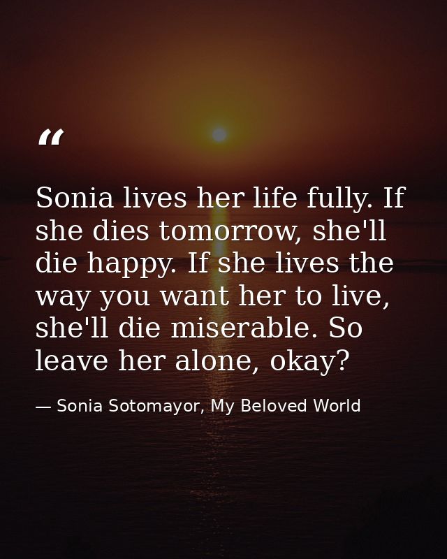 Sonia lives her life fully. If she dies tomorrow, she'll die happy. If she lives the way you want her to live, she'll di — Sonia Sotomayor, My Beloved World