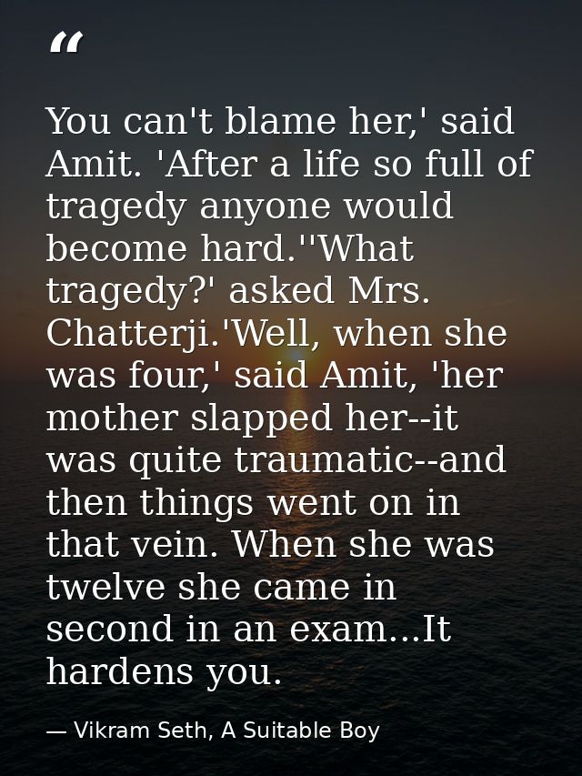 You can't blame her,' said Amit. 'After a life so full of tragedy anyone would become hard.''What tragedy?' asked Mrs. C — Vikram Seth, A Suitable Boy