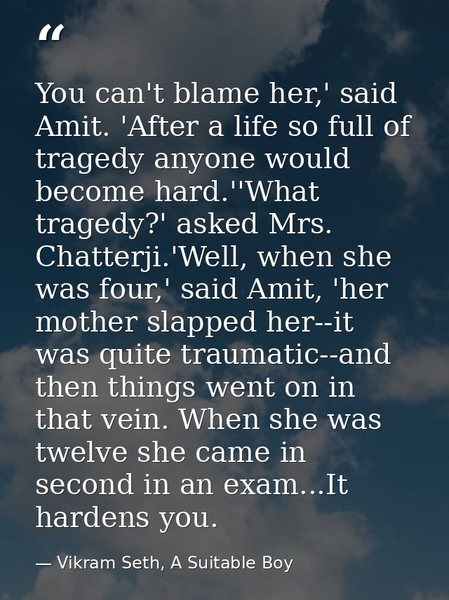 You can't blame her,' said Amit. 'After a life so full of tragedy anyone would become hard.''What tragedy?' asked Mrs. C — Vikram Seth, A Suitable Boy