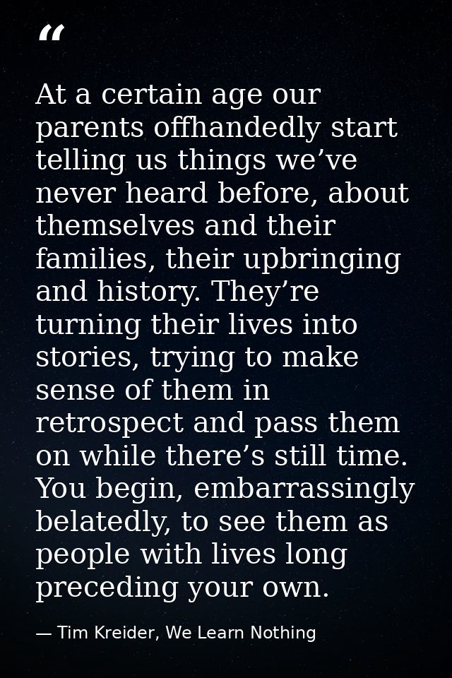 At a certain age our parents offhandedly start telling us things we’ve never heard before, about themselves and their fa — Tim Kreider, We Learn Nothing