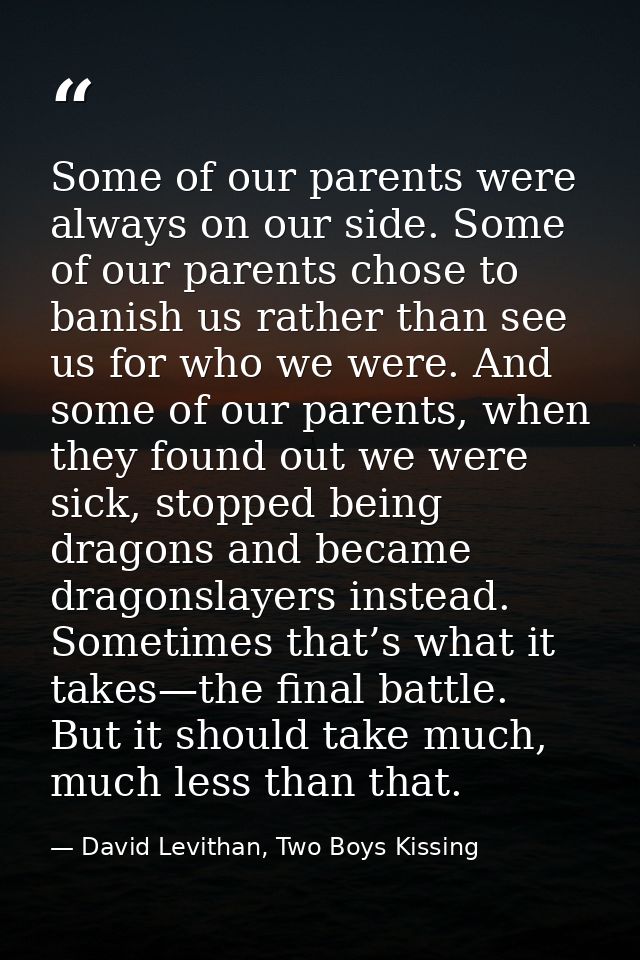 Some of our parents were always on our side. Some of our parents chose to banish us rather than see us for who we were.  — David Levithan, Two Boys Kissing