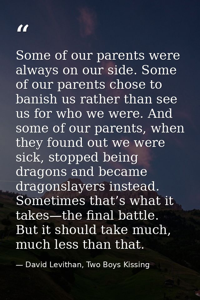 Some of our parents were always on our side. Some of our parents chose to banish us rather than see us for who we were.  — David Levithan, Two Boys Kissing