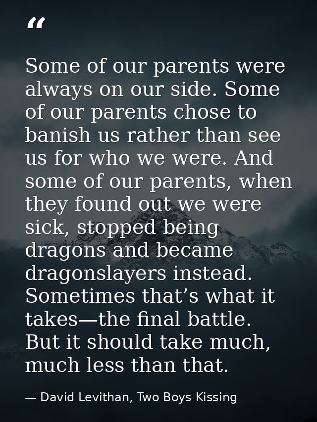 Some of our parents were always on our side. Some of our parents chose to banish us rather than see us for who we were.  — David Levithan, Two Boys Kissing
