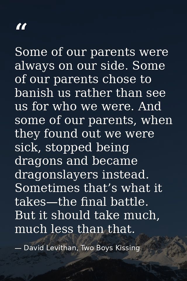 Some of our parents were always on our side. Some of our parents chose to banish us rather than see us for who we were.  — David Levithan, Two Boys Kissing