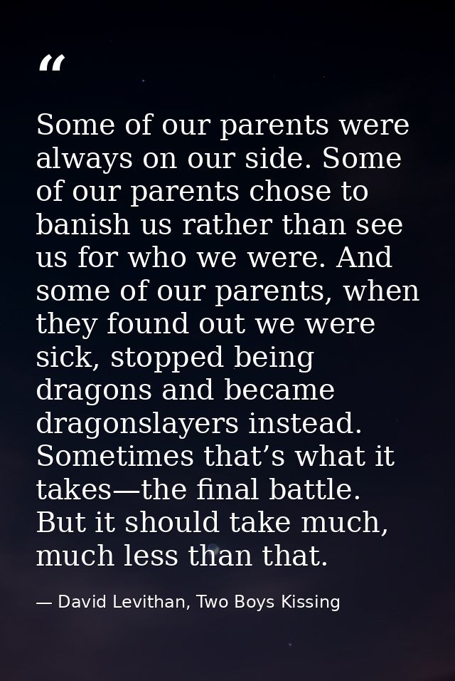 Some of our parents were always on our side. Some of our parents chose to banish us rather than see us for who we were.  — David Levithan, Two Boys Kissing