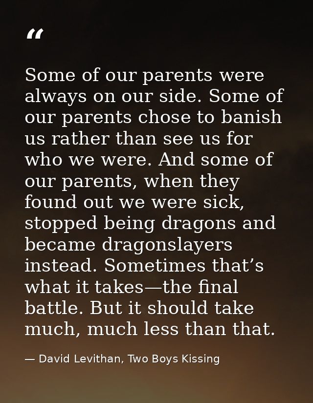 Some of our parents were always on our side. Some of our parents chose to banish us rather than see us for who we were.  — David Levithan, Two Boys Kissing