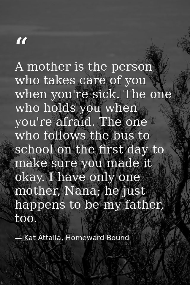 A mother is the person who takes care of you when you're sick. The one who holds you when you're afraid. The one who fol — Kat Attalla, Homeward Bound