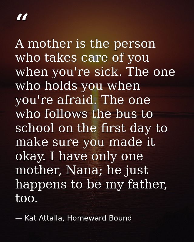 A mother is the person who takes care of you when you're sick. The one who holds you when you're afraid. The one who fol — Kat Attalla, Homeward Bound