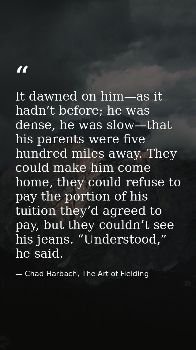 It dawned on him—as it hadn’t before; he was dense, he was slow—that his parents were five hundred miles away. They coul — Chad Harbach, The Art of Fielding