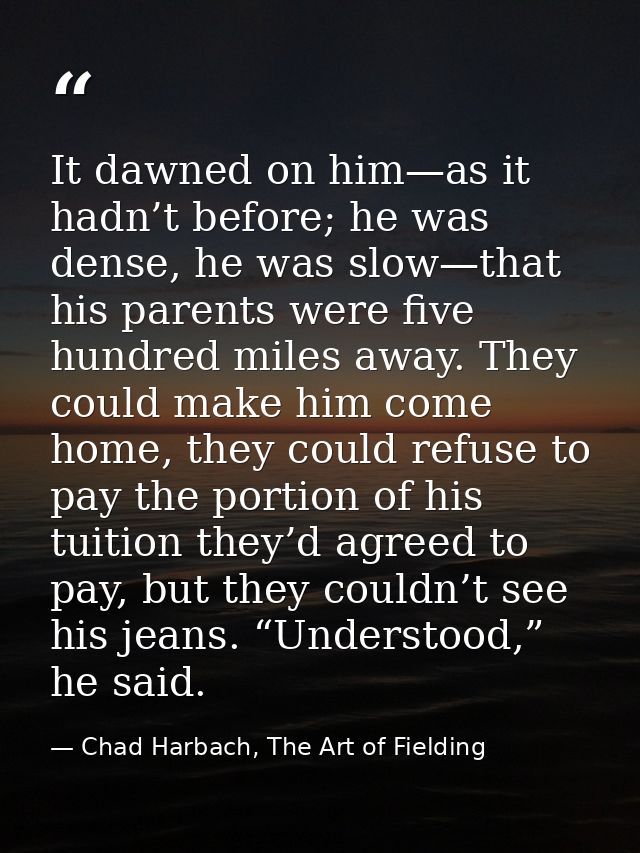 It dawned on him—as it hadn’t before; he was dense, he was slow—that his parents were five hundred miles away. They coul — Chad Harbach, The Art of Fielding