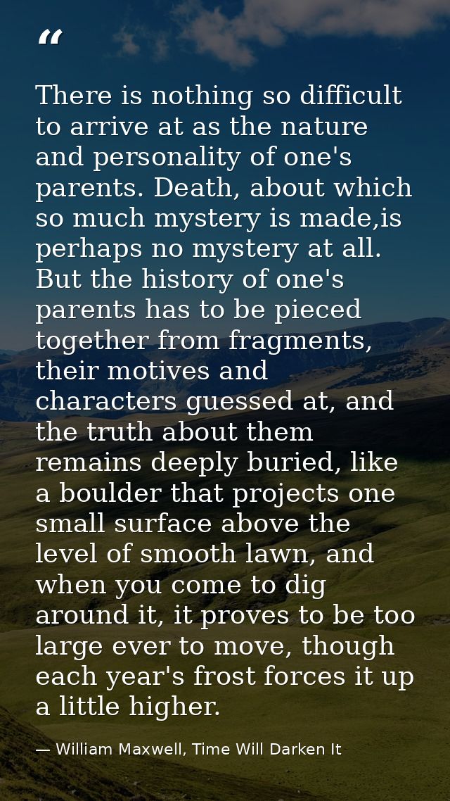There is nothing so difficult to arrive at as the nature and personality of one's parents. Death, about which so much my — William Maxwell, Time Will Darken It