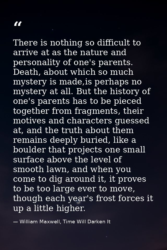 There is nothing so difficult to arrive at as the nature and personality of one's parents. Death, about which so much my — William Maxwell, Time Will Darken It