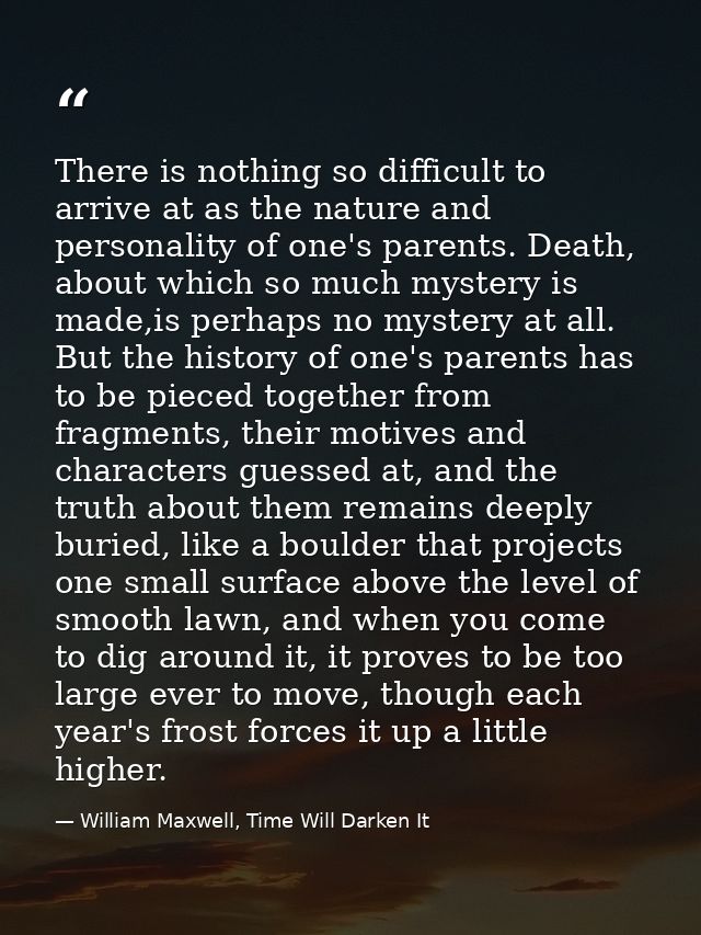 There is nothing so difficult to arrive at as the nature and personality of one's parents. Death, about which so much my — William Maxwell, Time Will Darken It
