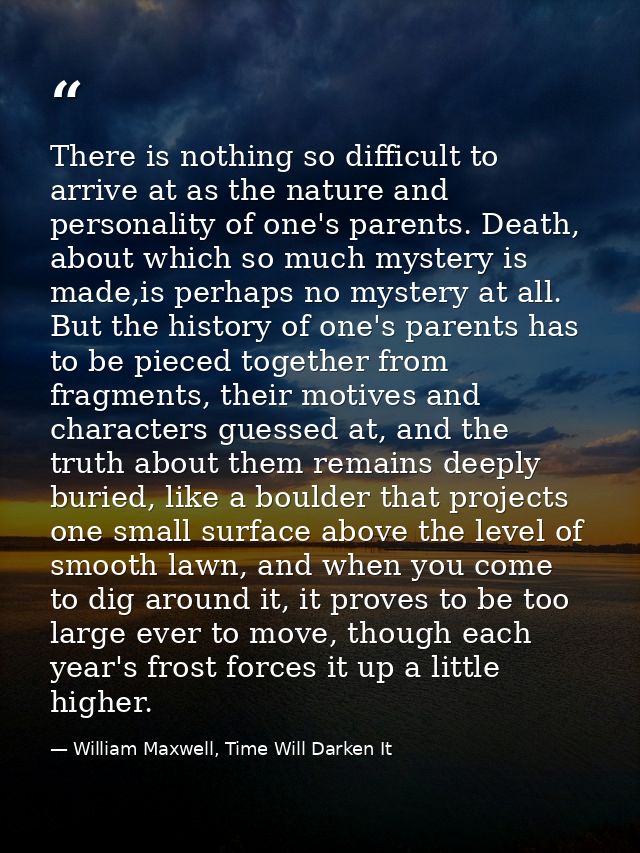 There is nothing so difficult to arrive at as the nature and personality of one's parents. Death, about which so much my — William Maxwell, Time Will Darken It