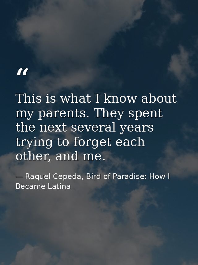This is what I know about my parents. They spent the next several years trying to forget each other, and me. — Raquel Cepeda, Bird of Paradise: How I Became Latina