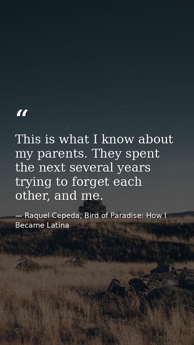 This is what I know about my parents. They spent the next several years trying to forget each other, and me. — Raquel Cepeda, Bird of Paradise: How I Became Latina