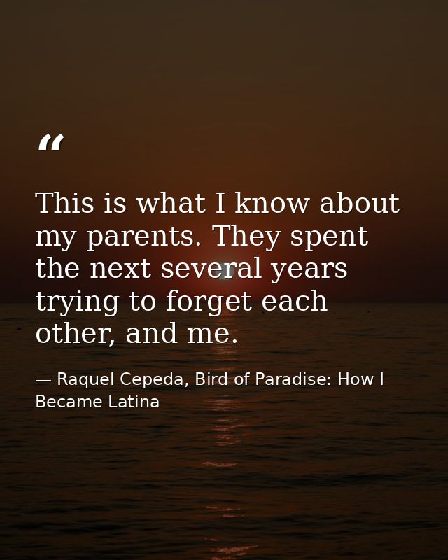 This is what I know about my parents. They spent the next several years trying to forget each other, and me. — Raquel Cepeda, Bird of Paradise: How I Became Latina