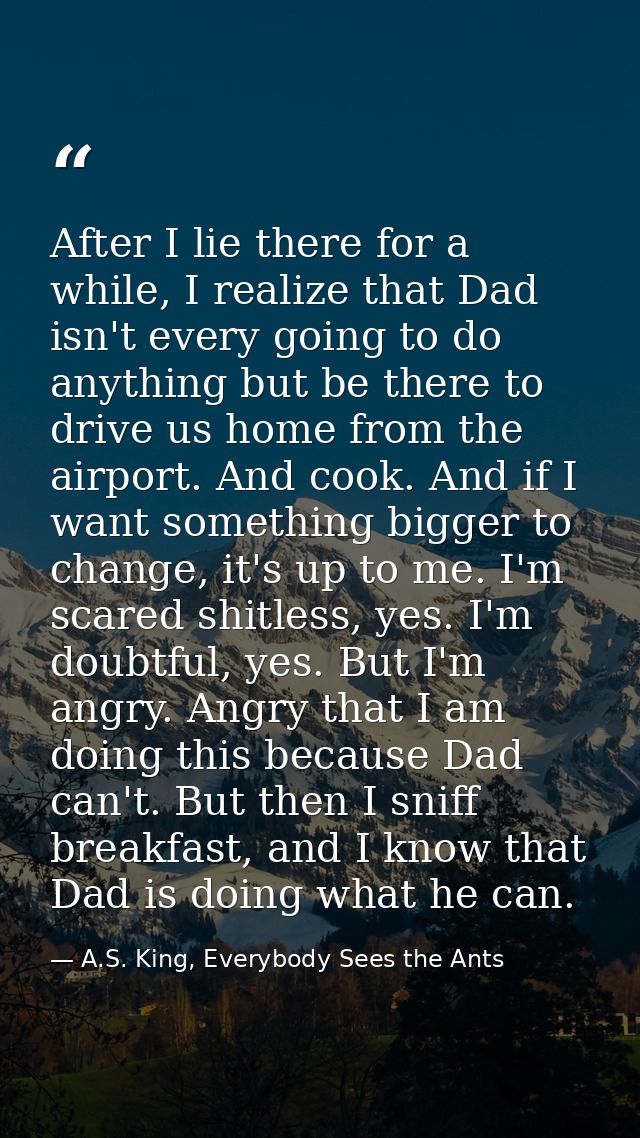 After I lie there for a while, I realize that Dad isn't every going to do anything but be there to drive us home from th — A.S. King, Everybody Sees the Ants