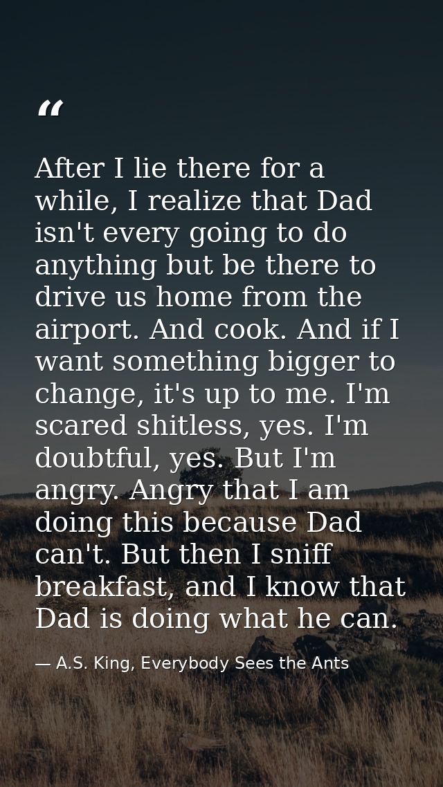After I lie there for a while, I realize that Dad isn't every going to do anything but be there to drive us home from th — A.S. King, Everybody Sees the Ants