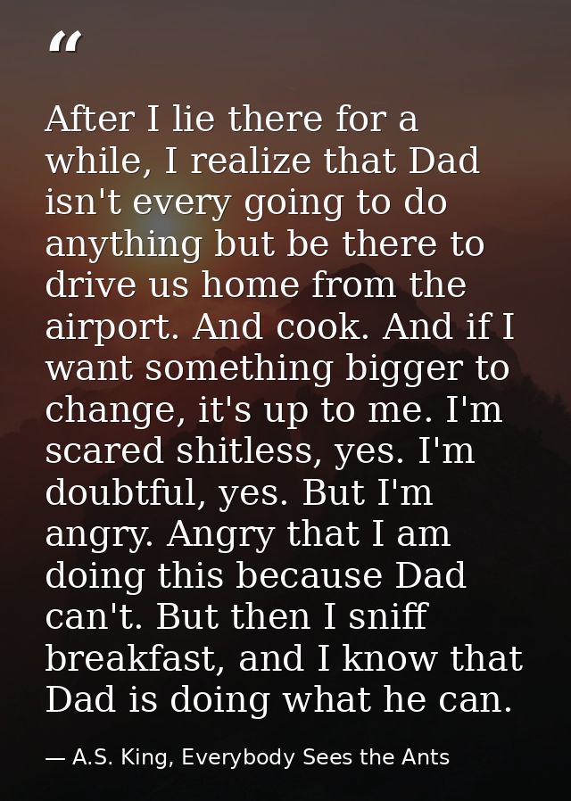 After I lie there for a while, I realize that Dad isn't every going to do anything but be there to drive us home from th — A.S. King, Everybody Sees the Ants
