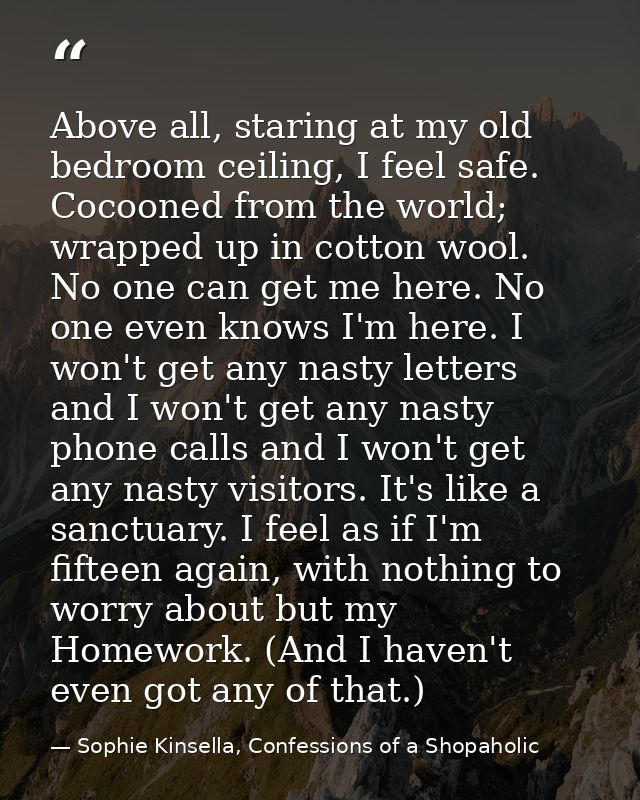 Above all, staring at my old bedroom ceiling, I feel safe. Cocooned from the world; wrapped up in cotton wool. No one ca — Sophie Kinsella, Confessions of a Shopaholic